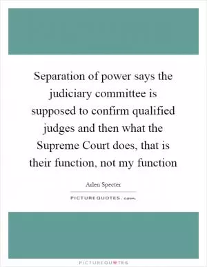 Separation of power says the judiciary committee is supposed to confirm qualified judges and then what the Supreme Court does, that is their function, not my function Picture Quote #1