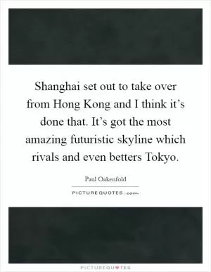 Shanghai set out to take over from Hong Kong and I think it’s done that. It’s got the most amazing futuristic skyline which rivals and even betters Tokyo Picture Quote #1