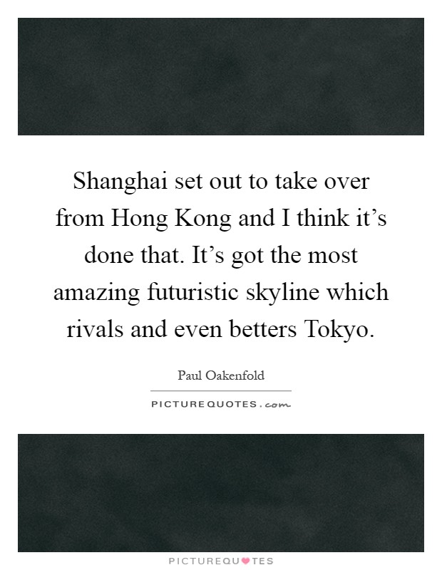 Shanghai set out to take over from Hong Kong and I think it's done that. It's got the most amazing futuristic skyline which rivals and even betters Tokyo Picture Quote #1