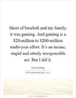 Short of baseball and my family, it was gaming. And gaming is a $20-million to $200-million multi-year effort. It’s an insane, stupid and utterly irresponsible act. But I did it Picture Quote #1