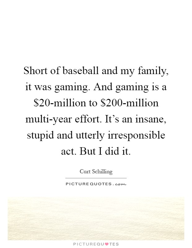 Short of baseball and my family, it was gaming. And gaming is a $20-million to $200-million multi-year effort. It's an insane, stupid and utterly irresponsible act. But I did it Picture Quote #1