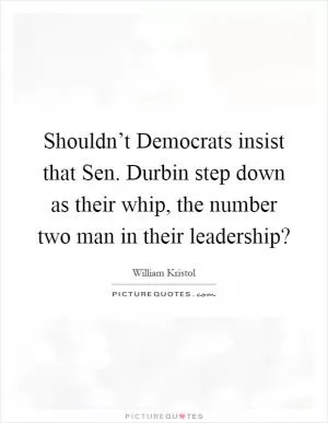 Shouldn’t Democrats insist that Sen. Durbin step down as their whip, the number two man in their leadership? Picture Quote #1