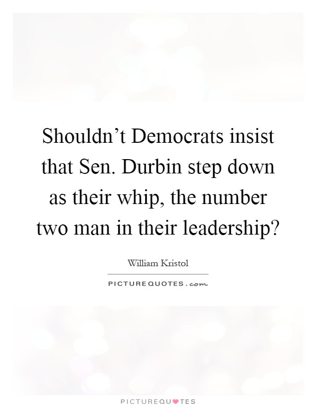 Shouldn't Democrats insist that Sen. Durbin step down as their whip, the number two man in their leadership? Picture Quote #1