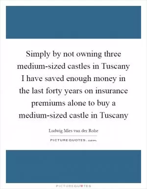 Simply by not owning three medium-sized castles in Tuscany I have saved enough money in the last forty years on insurance premiums alone to buy a medium-sized castle in Tuscany Picture Quote #1