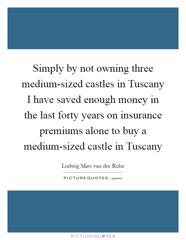 Simply by not owning three medium-sized castles in Tuscany I have saved enough money in the last forty years on insurance premiums alone to buy a medium-sized castle in Tuscany Picture Quote #1