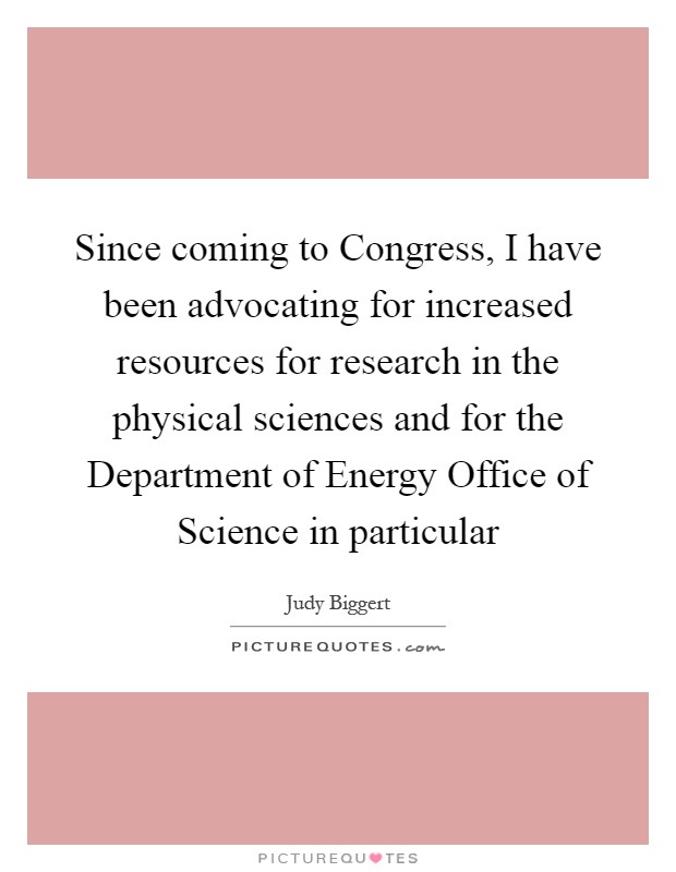 Since coming to Congress, I have been advocating for increased resources for research in the physical sciences and for the Department of Energy Office of Science in particular Picture Quote #1