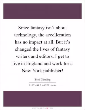 Since fantasy isn’t about technology, the accelleration has no impact at all. But it’s changed the lives of fantasy writers and editors. I get to live in England and work for a New York publisher! Picture Quote #1