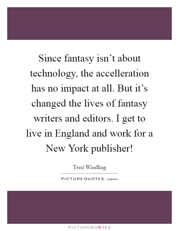 Since fantasy isn't about technology, the accelleration has no impact at all. But it's changed the lives of fantasy writers and editors. I get to live in England and work for a New York publisher! Picture Quote #1