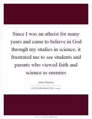 Since I was an atheist for many years and came to believe in God through my studies in science, it frustrated me to see students and parents who viewed faith and science as enemies Picture Quote #1