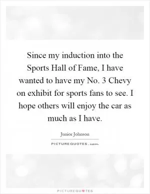 Since my induction into the Sports Hall of Fame, I have wanted to have my No. 3 Chevy on exhibit for sports fans to see. I hope others will enjoy the car as much as I have Picture Quote #1