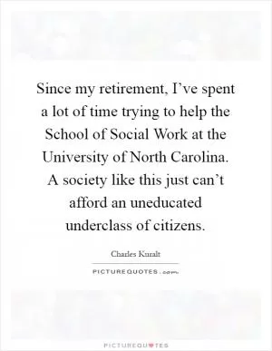 Since my retirement, I’ve spent a lot of time trying to help the School of Social Work at the University of North Carolina. A society like this just can’t afford an uneducated underclass of citizens Picture Quote #1