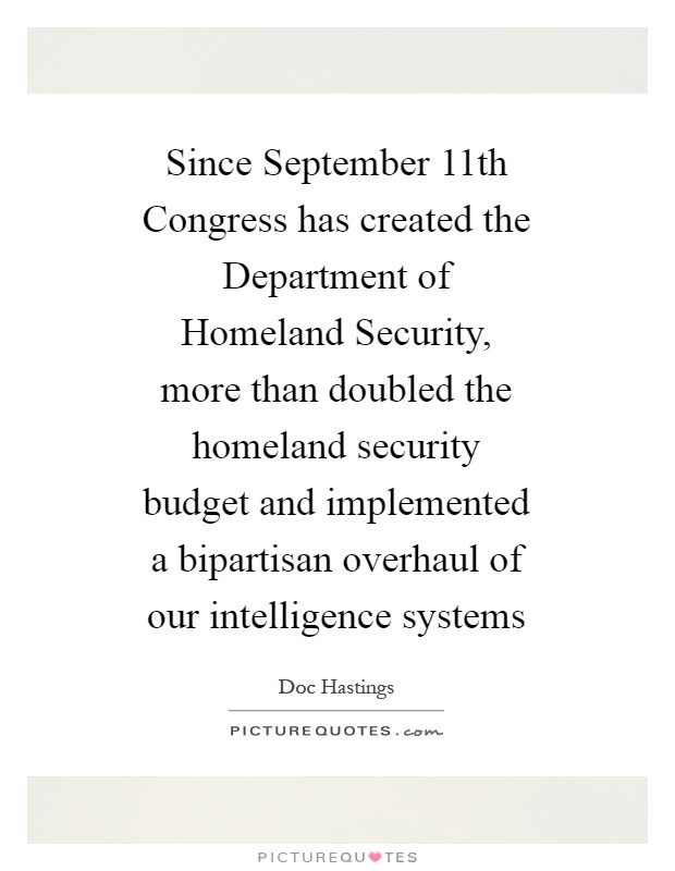 Since September 11th Congress has created the Department of Homeland Security, more than doubled the homeland security budget and implemented a bipartisan overhaul of our intelligence systems Picture Quote #1