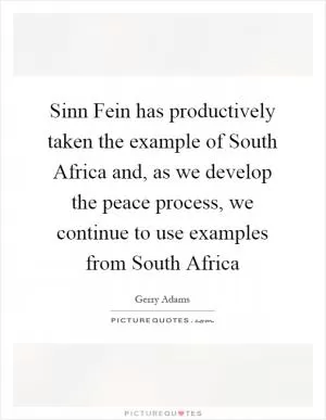 Sinn Fein has productively taken the example of South Africa and, as we develop the peace process, we continue to use examples from South Africa Picture Quote #1