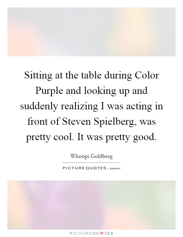 Sitting at the table during Color Purple and looking up and suddenly realizing I was acting in front of Steven Spielberg, was pretty cool. It was pretty good Picture Quote #1