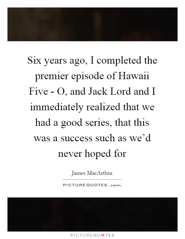 Six years ago, I completed the premier episode of Hawaii Five - O, and Jack Lord and I immediately realized that we had a good series, that this was a success such as we'd never hoped for Picture Quote #1