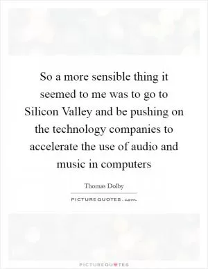 So a more sensible thing it seemed to me was to go to Silicon Valley and be pushing on the technology companies to accelerate the use of audio and music in computers Picture Quote #1