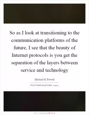 So as I look at transitioning to the communication platforms of the future, I see that the beauty of Internet protocols is you get the separation of the layers between service and technology Picture Quote #1