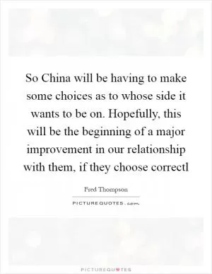 So China will be having to make some choices as to whose side it wants to be on. Hopefully, this will be the beginning of a major improvement in our relationship with them, if they choose correctl Picture Quote #1
