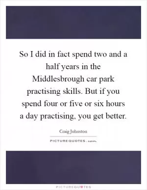 So I did in fact spend two and a half years in the Middlesbrough car park practising skills. But if you spend four or five or six hours a day practising, you get better Picture Quote #1