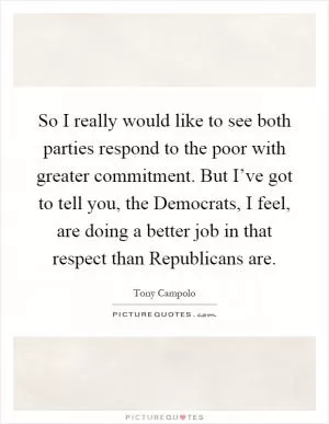 So I really would like to see both parties respond to the poor with greater commitment. But I’ve got to tell you, the Democrats, I feel, are doing a better job in that respect than Republicans are Picture Quote #1