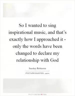 So I wanted to sing inspirational music, and that’s exactly how I approached it - only the words have been changed to declare my relationship with God Picture Quote #1