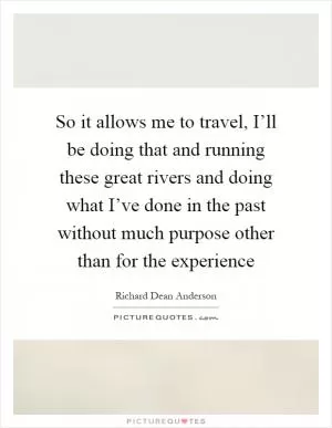So it allows me to travel, I’ll be doing that and running these great rivers and doing what I’ve done in the past without much purpose other than for the experience Picture Quote #1