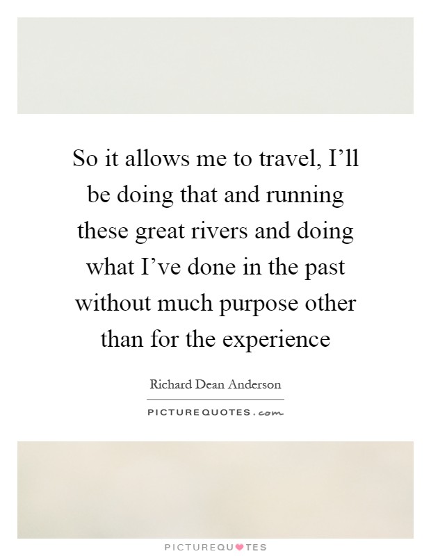 So it allows me to travel, I'll be doing that and running these great rivers and doing what I've done in the past without much purpose other than for the experience Picture Quote #1