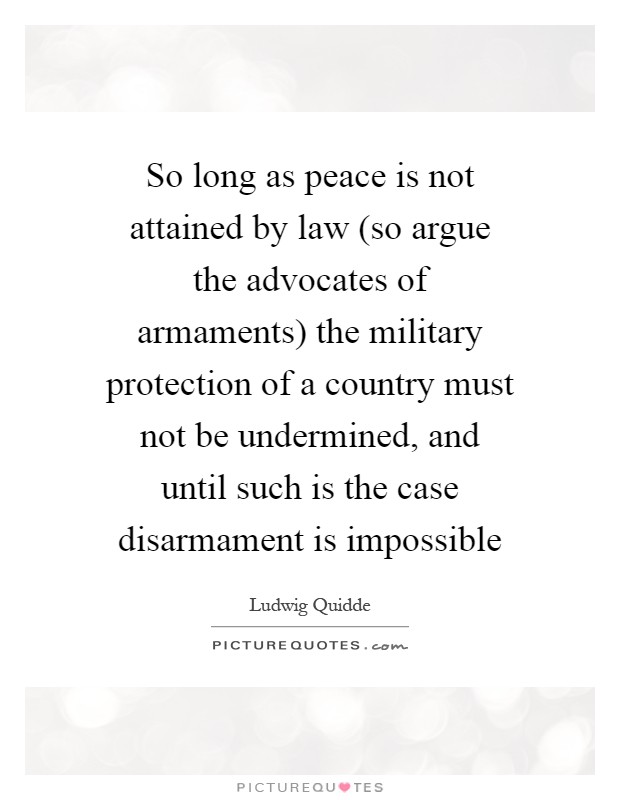 So long as peace is not attained by law (so argue the advocates of armaments) the military protection of a country must not be undermined, and until such is the case disarmament is impossible Picture Quote #1