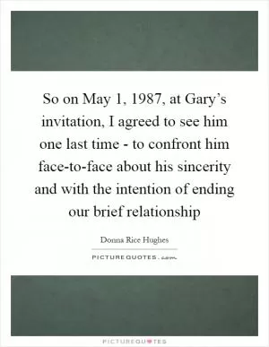 So on May 1, 1987, at Gary’s invitation, I agreed to see him one last time - to confront him face-to-face about his sincerity and with the intention of ending our brief relationship Picture Quote #1