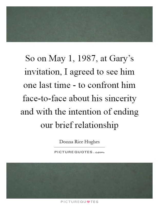 So on May 1, 1987, at Gary's invitation, I agreed to see him one last time - to confront him face-to-face about his sincerity and with the intention of ending our brief relationship Picture Quote #1