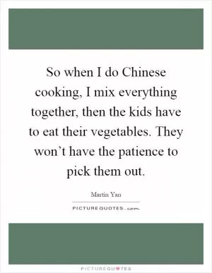 So when I do Chinese cooking, I mix everything together, then the kids have to eat their vegetables. They won’t have the patience to pick them out Picture Quote #1