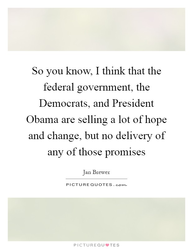 So you know, I think that the federal government, the Democrats, and President Obama are selling a lot of hope and change, but no delivery of any of those promises Picture Quote #1