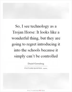 So, I see technology as a Trojan Horse: It looks like a wonderful thing, but they are going to regret introducing it into the schools because it simply can’t be controlled Picture Quote #1