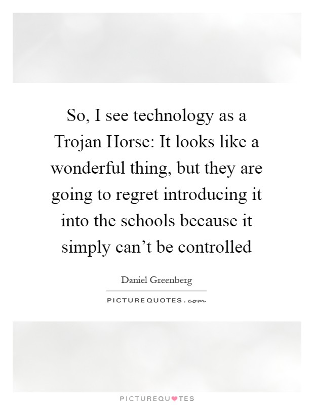 So, I see technology as a Trojan Horse: It looks like a wonderful thing, but they are going to regret introducing it into the schools because it simply can't be controlled Picture Quote #1