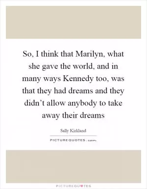 So, I think that Marilyn, what she gave the world, and in many ways Kennedy too, was that they had dreams and they didn’t allow anybody to take away their dreams Picture Quote #1