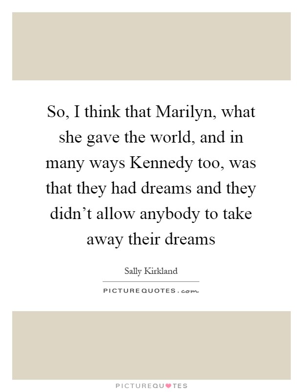 So, I think that Marilyn, what she gave the world, and in many ways Kennedy too, was that they had dreams and they didn't allow anybody to take away their dreams Picture Quote #1