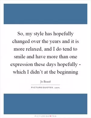 So, my style has hopefully changed over the years and it is more relaxed, and I do tend to smile and have more than one expression these days hopefully - which I didn’t at the beginning Picture Quote #1