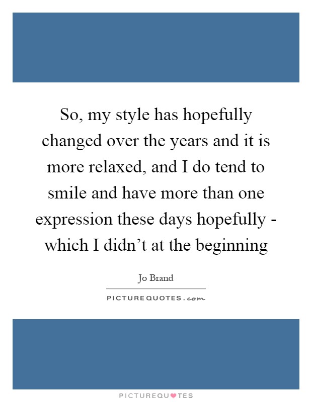 So, my style has hopefully changed over the years and it is more relaxed, and I do tend to smile and have more than one expression these days hopefully - which I didn't at the beginning Picture Quote #1