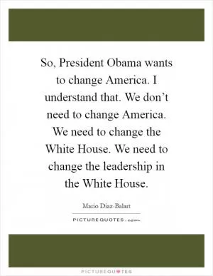 So, President Obama wants to change America. I understand that. We don’t need to change America. We need to change the White House. We need to change the leadership in the White House Picture Quote #1
