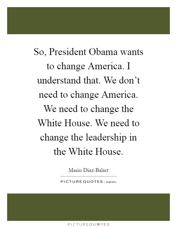 So, President Obama wants to change America. I understand that. We don't need to change America. We need to change the White House. We need to change the leadership in the White House Picture Quote #1