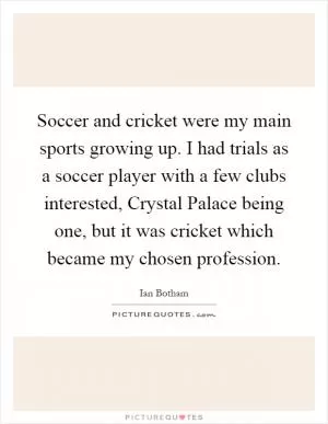 Soccer and cricket were my main sports growing up. I had trials as a soccer player with a few clubs interested, Crystal Palace being one, but it was cricket which became my chosen profession Picture Quote #1