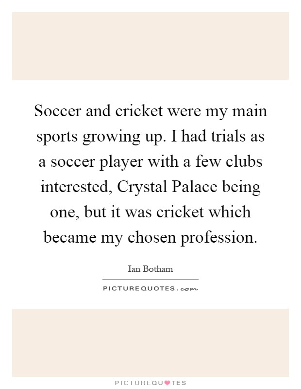 Soccer and cricket were my main sports growing up. I had trials as a soccer player with a few clubs interested, Crystal Palace being one, but it was cricket which became my chosen profession Picture Quote #1