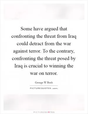 Some have argued that confronting the threat from Iraq could detract from the war against terror. To the contrary, confronting the threat posed by Iraq is crucial to winning the war on terror Picture Quote #1