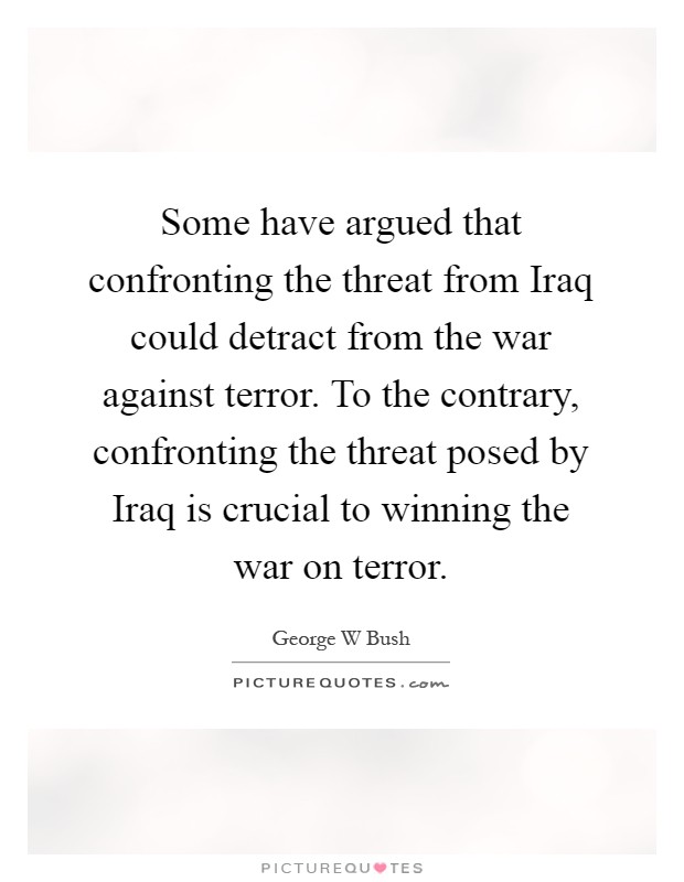 Some have argued that confronting the threat from Iraq could detract from the war against terror. To the contrary, confronting the threat posed by Iraq is crucial to winning the war on terror Picture Quote #1