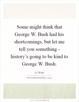 Some might think that George W. Bush had his shortcomings, but let me tell you something - history’s going to be kind to George W. Bush Picture Quote #1