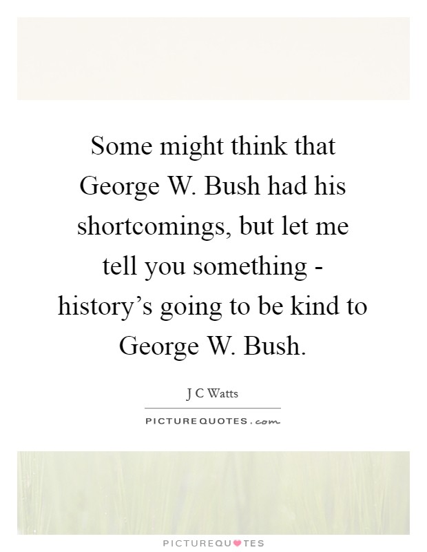 Some might think that George W. Bush had his shortcomings, but let me tell you something - history's going to be kind to George W. Bush Picture Quote #1