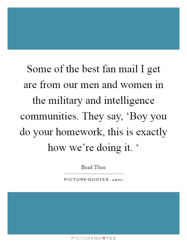 Some of the best fan mail I get are from our men and women in the military and intelligence communities. They say, ‘Boy you do your homework, this is exactly how we're doing it. ‘ Picture Quote #1