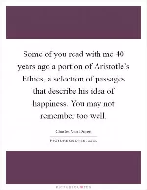 Some of you read with me 40 years ago a portion of Aristotle’s Ethics, a selection of passages that describe his idea of happiness. You may not remember too well Picture Quote #1