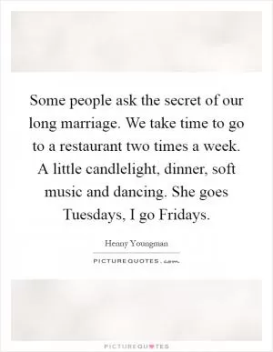 Some people ask the secret of our long marriage. We take time to go to a restaurant two times a week. A little candlelight, dinner, soft music and dancing. She goes Tuesdays, I go Fridays Picture Quote #1