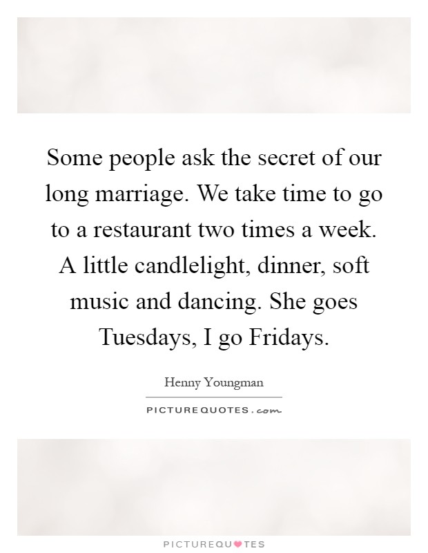 Some people ask the secret of our long marriage. We take time to go to a restaurant two times a week. A little candlelight, dinner, soft music and dancing. She goes Tuesdays, I go Fridays Picture Quote #1